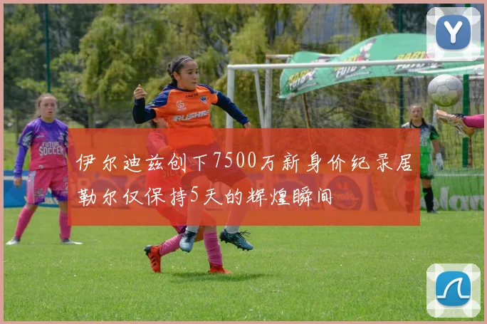 伊尔迪兹创下7500万新身价纪录居勒尔仅保持5天的辉煌瞬间