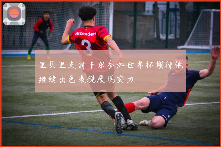 里贝里支持卡尔参加世界杯期待他继续出色表现展现实力