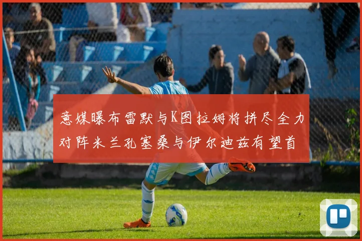 意媒曝布雷默与K图拉姆将拼尽全力对阵米兰孔塞桑与伊尔迪兹有望首发出战