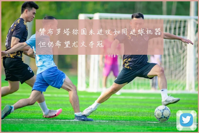 赞布罗塔称国米进攻如同进球机器但仍希望尤文夺冠