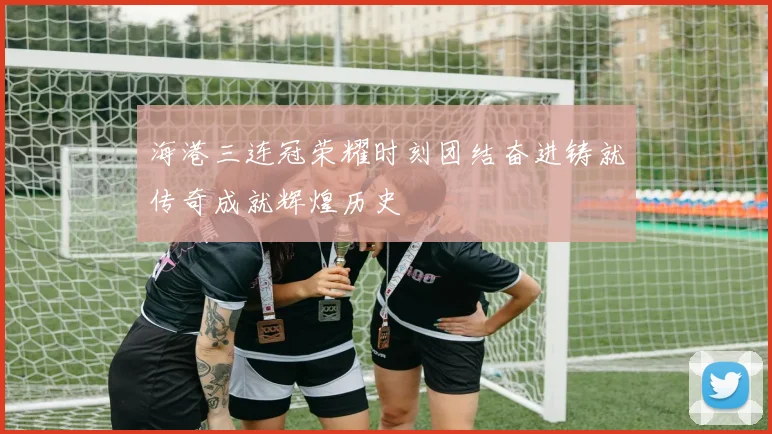 海港三连冠荣耀时刻团结奋进铸就传奇成就辉煌历史
