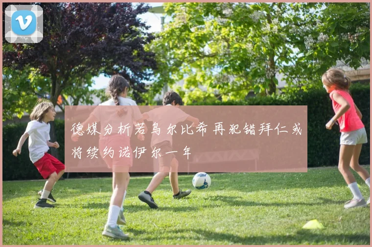 德媒分析若乌尔比希再犯错拜仁或将续约诺伊尔一年