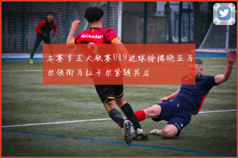 本赛季五大联赛U19进球榜揭晓亚马尔领衔马拉卡尔紧随其后