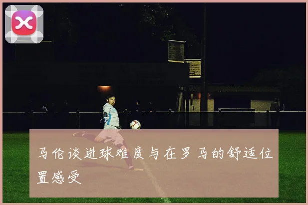 马伦谈进球难度与在罗马的舒适位置感受