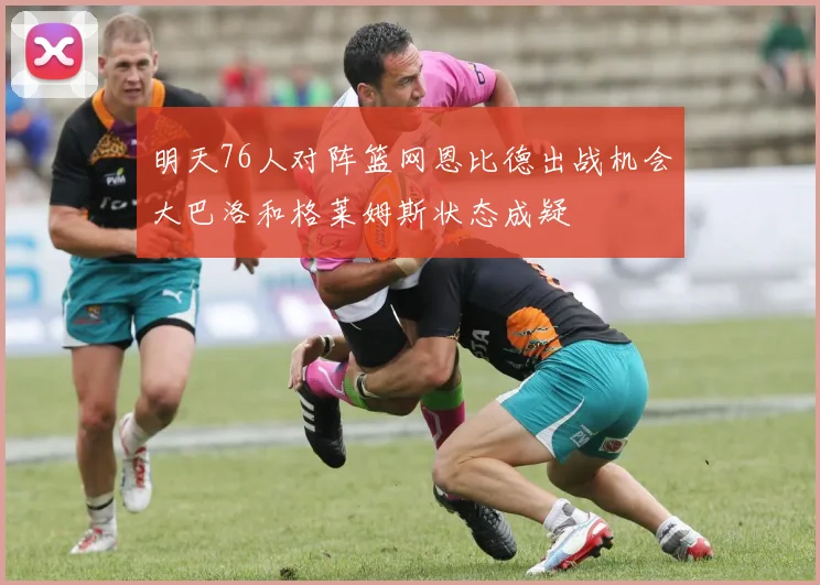 明天76人对阵篮网恩比德出战机会大巴洛和格莱姆斯状态成疑