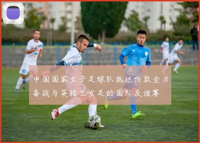 中国国家女子足球队抵达伦敦全力备战与英格兰女足的国际友谊赛