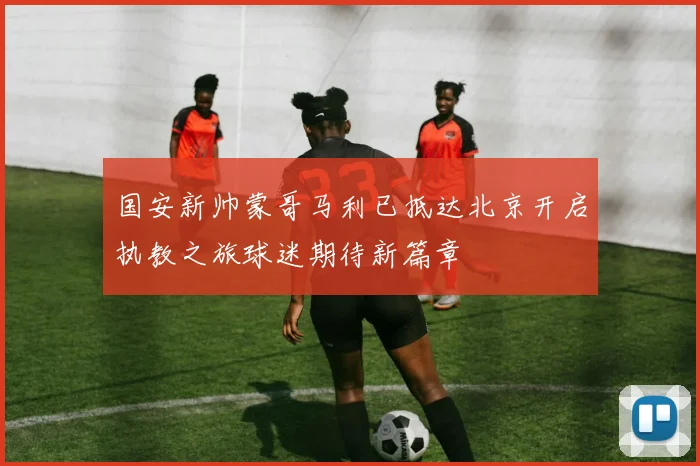 国安新帅蒙哥马利已抵达北京开启执教之旅球迷期待新篇章