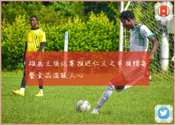 雄鹿主场比赛推迟仁义之举捐赠备餐食品温暖人心