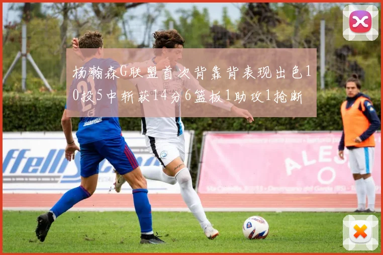杨瀚森G联盟首次背靠背表现出色10投5中斩获14分6篮板1助攻1抢断