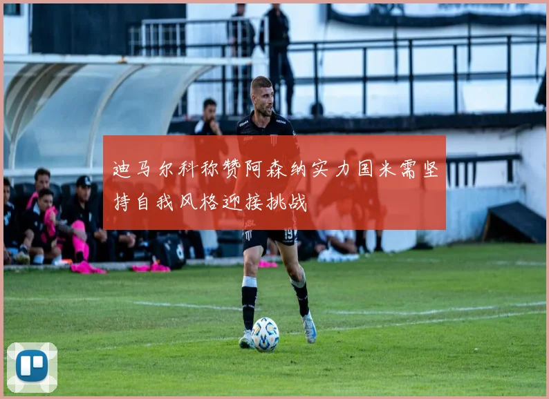 迪马尔科称赞阿森纳实力国米需坚持自我风格迎接挑战