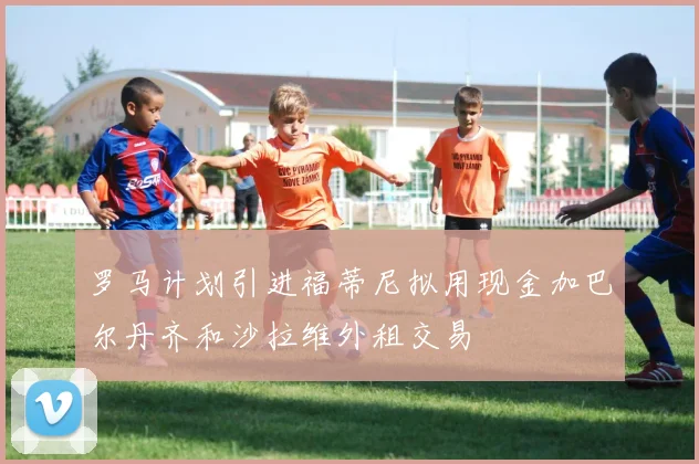 罗马计划引进福蒂尼拟用现金加巴尔丹齐和沙拉维外租交易