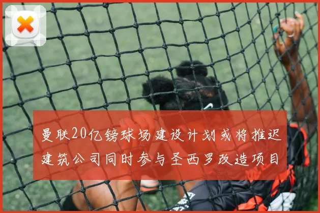 曼联20亿镑球场建设计划或将推迟建筑公司同时参与圣西罗改造项目