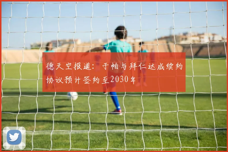 德天空报道：于帕与拜仁达成续约协议预计签约至2030年