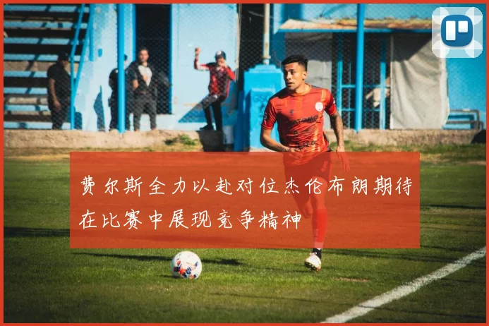 费尔斯全力以赴对位杰伦布朗期待在比赛中展现竞争精神