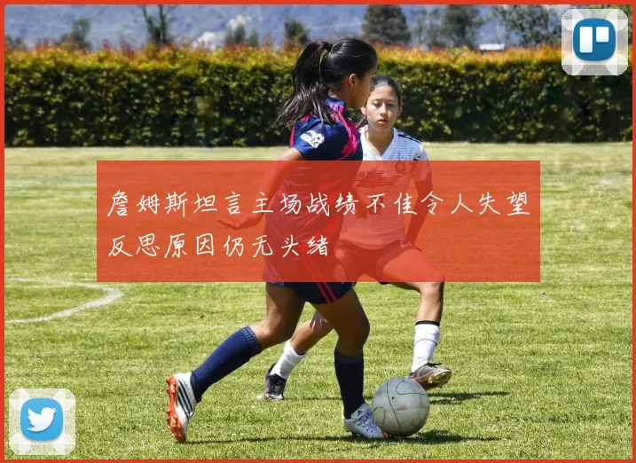 詹姆斯坦言主场战绩不佳令人失望反思原因仍无头绪