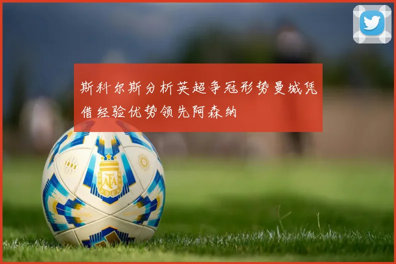 斯科尔斯分析英超争冠形势曼城凭借经验优势领先阿森纳