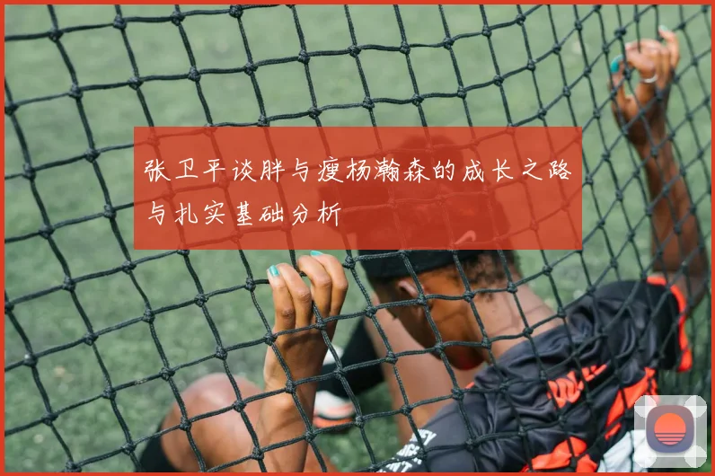 张卫平谈胖与瘦杨瀚森的成长之路与扎实基础分析