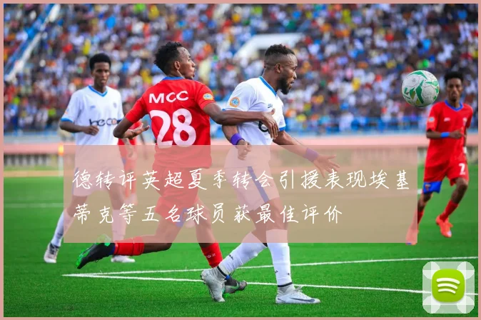 德转评英超夏季转会引援表现埃基蒂克等五名球员获最佳评价