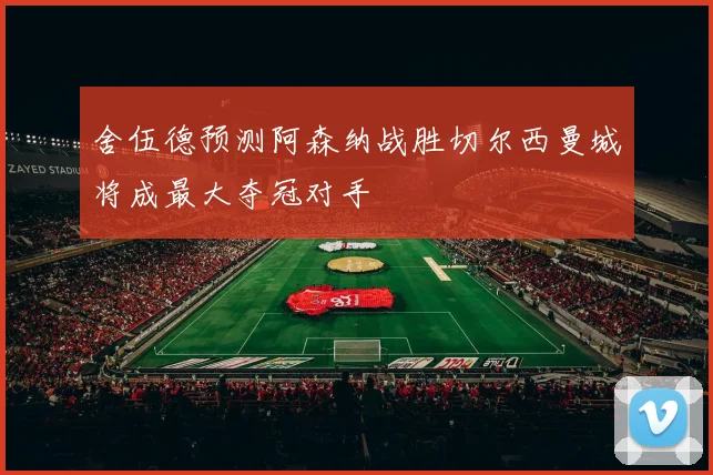 舍伍德预测阿森纳战胜切尔西曼城将成最大夺冠对手