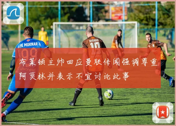 布莱顿主帅回应曼联传闻强调尊重阿莫林并表示不宜讨论此事