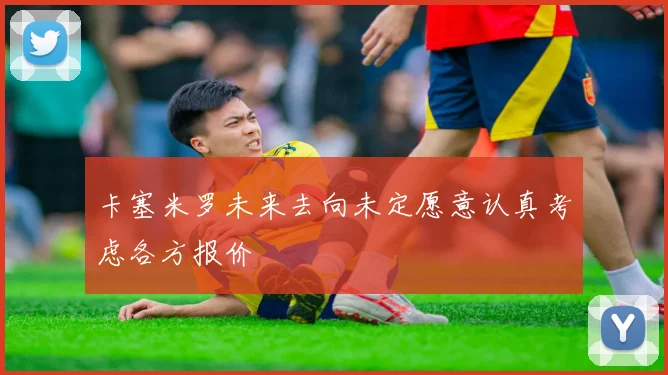 卡塞米罗未来去向未定愿意认真考虑各方报价