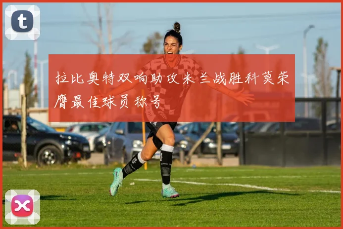 拉比奥特双响助攻米兰战胜科莫荣膺最佳球员称号