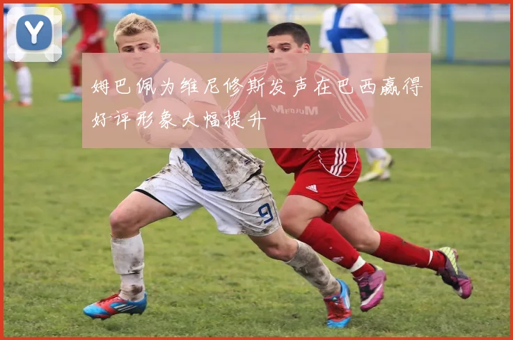 姆巴佩为维尼修斯发声在巴西赢得好评形象大幅提升