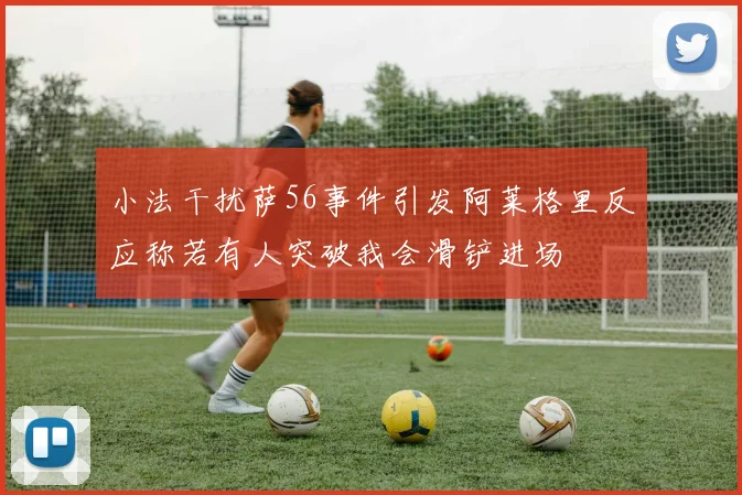 小法干扰萨56事件引发阿莱格里反应称若有人突破我会滑铲进场