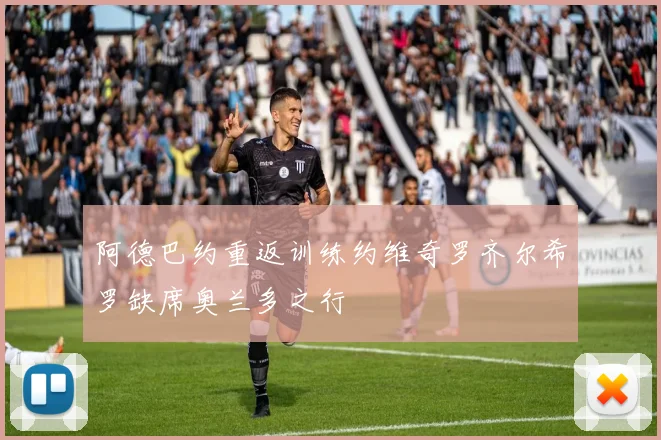 阿德巴约重返训练约维奇罗齐尔希罗缺席奥兰多之行