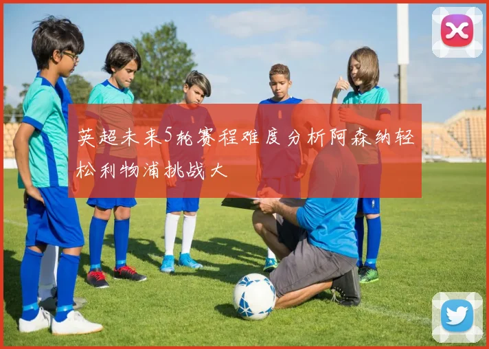 英超未来5轮赛程难度分析阿森纳轻松利物浦挑战大