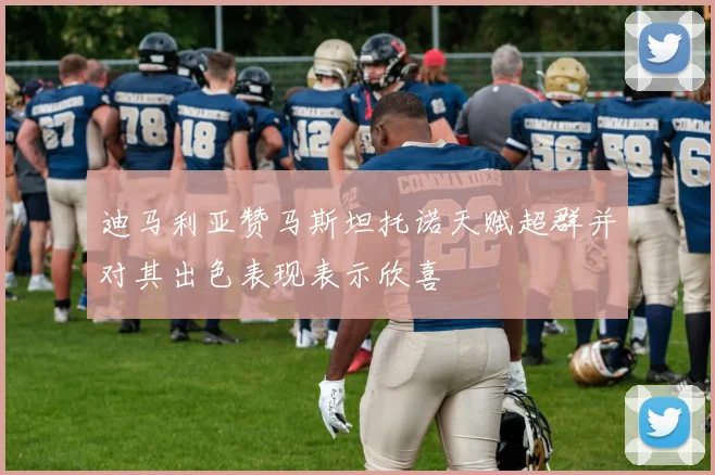 迪马利亚赞马斯坦托诺天赋超群并对其出色表现表示欣喜