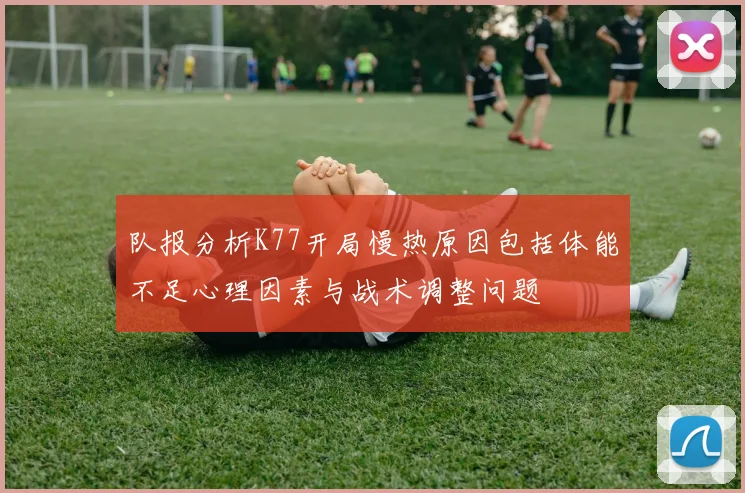 队报分析K77开局慢热原因包括体能不足心理因素与战术调整问题