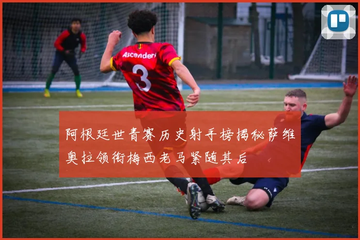 阿根廷世青赛历史射手榜揭秘萨维奥拉领衔梅西老马紧随其后