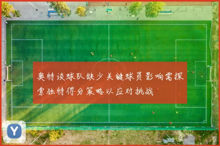奥特谈球队缺少关键球员影响需探索独特得分策略以应对挑战