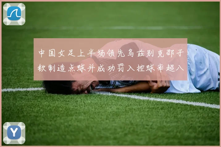 中国女足上半场领先乌兹别克邵子钦制造点球并成功罚入控球率超八成