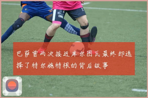 巴萨曾两次接近库尔图瓦最终却选择了特尔施特根的背后故事