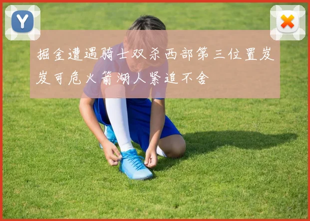 掘金遭遇骑士双杀西部第三位置岌岌可危火箭湖人紧追不舍