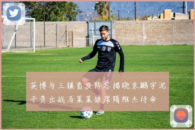 英博与三镇首发阵容揭晓朱鹏宇沈子贵出战马莱莱缺席隋维杰待命