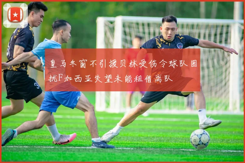 皇马冬窗不引援贝林受伤令球队困扰F加西亚失望未能租借离队