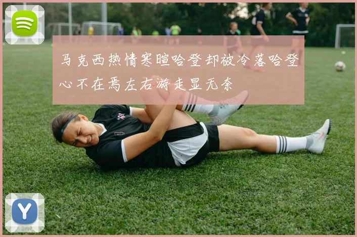 马克西热情寒暄哈登却被冷落哈登心不在焉左右游走显无奈