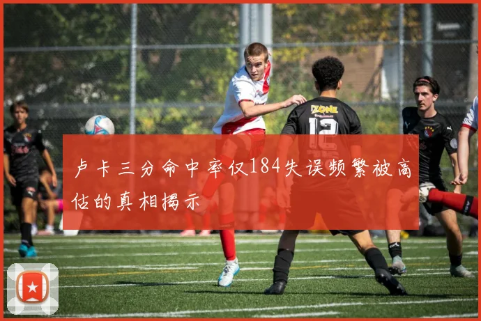 卢卡三分命中率仅184失误频繁被高估的真相揭示