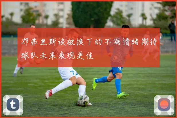 邓弗里斯谈被换下的不满情绪期待球队未来表现更佳